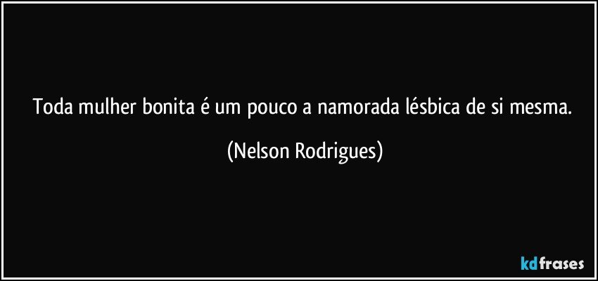 Toda mulher bonita é um pouco a namorada lésbica de si mesma. (Nelson Rodrigues)