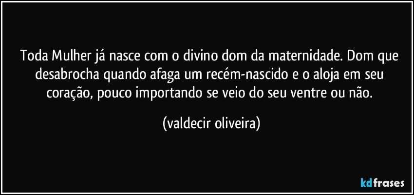 Toda Mulher já nasce com o divino dom da maternidade. Dom que desabrocha quando afaga um recém-nascido e o aloja em seu coração, pouco importando se veio do seu ventre ou não. (valdecir oliveira)