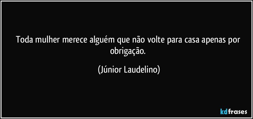 Toda mulher merece alguém que não volte para casa apenas por obrigação. (Júnior Laudelino)