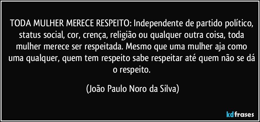 TODA MULHER MERECE RESPEITO: Independente de partido político, status social, cor, crença, religião ou qualquer outra coisa, toda mulher merece ser respeitada. Mesmo que uma mulher aja como uma qualquer, quem tem respeito sabe respeitar até quem não se dá o respeito. (João Paulo Noro da Silva)