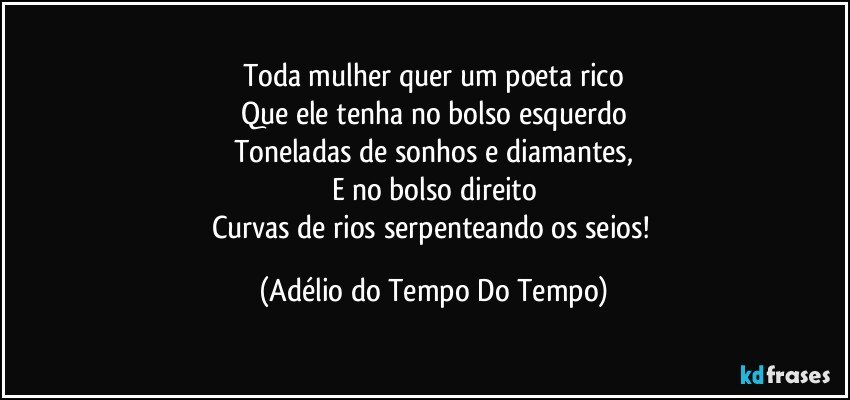 Toda mulher quer um poeta rico
Que ele tenha no bolso esquerdo
Toneladas de sonhos e diamantes,
E no bolso direito
Curvas de rios serpenteando os seios! (Adélio do Tempo Do Tempo)