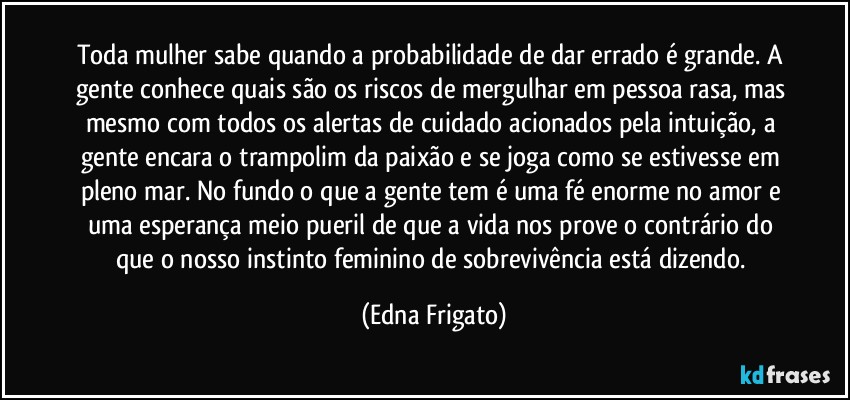 Toda mulher sabe quando a probabilidade de dar errado é grande. A gente conhece quais são os riscos de mergulhar em pessoa rasa, mas mesmo com todos os alertas de cuidado acionados pela intuição, a gente encara o trampolim da paixão e se joga como se estivesse em pleno mar. No fundo o que a gente tem é uma fé enorme no amor e uma esperança meio pueril de que a vida nos prove o contrário do que o nosso instinto feminino de sobrevivência está dizendo. (Edna Frigato)