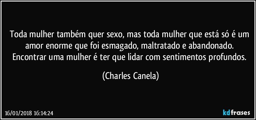 Toda mulher também quer sexo, mas toda mulher que está só é um amor enorme que foi esmagado, maltratado e abandonado. Encontrar uma mulher é ter que lidar com sentimentos profundos. (Charles Canela)