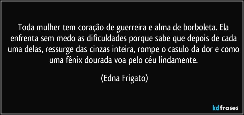 Toda mulher tem coração de guerreira e alma de borboleta. Ela enfrenta sem medo as dificuldades porque sabe que depois de cada uma delas, ressurge das cinzas inteira, rompe o casulo da dor e como uma fênix dourada voa pelo céu lindamente. (Edna Frigato)