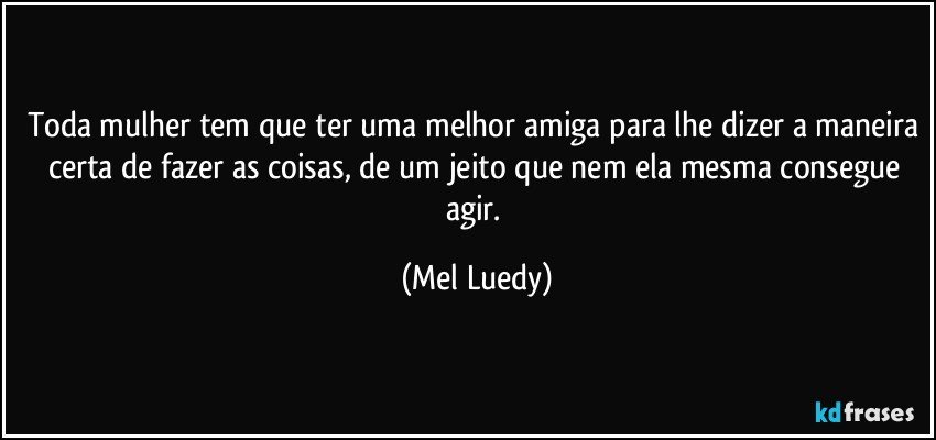 Toda mulher tem que ter uma melhor amiga para lhe dizer a maneira certa de fazer as coisas, de um jeito que nem ela mesma consegue agir. (Mel Luedy)