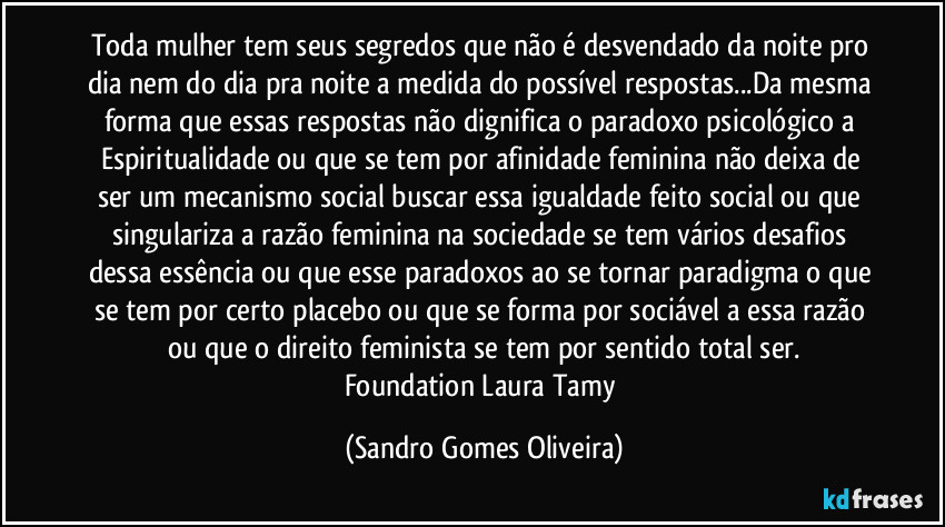 Toda mulher tem seus segredos que não é desvendado da noite pro dia nem do dia pra noite a medida do possível respostas...Da mesma forma que essas respostas não dignifica o paradoxo psicológico a Espiritualidade ou que se tem por afinidade feminina não deixa de ser um mecanismo social buscar essa igualdade feito social ou que singulariza a razão feminina na sociedade se tem vários desafios dessa essência ou que esse paradoxos ao se tornar paradigma o que se tem por certo placebo ou que se forma por sociável a essa razão ou que o direito feminista se tem por sentido total ser.
Foundation Laura Tamy (Sandro Gomes Oliveira)