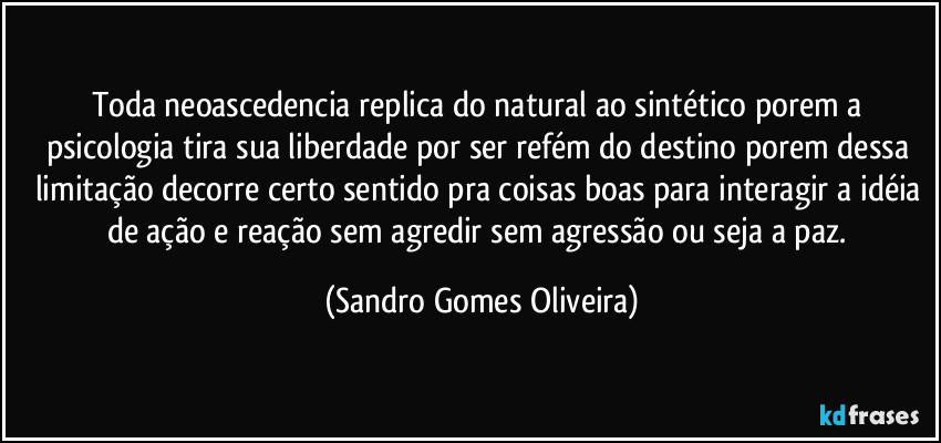 Toda neoascedencia replica do natural ao sintético porem a psicologia tira sua liberdade por ser refém do destino porem dessa limitação decorre certo sentido pra coisas boas para interagir a idéia de ação e reação sem agredir sem agressão ou seja a paz. (Sandro Gomes Oliveira)