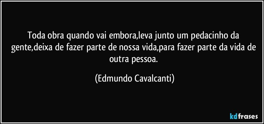 Toda obra quando vai embora,leva junto um pedacinho da gente,deixa de fazer parte de nossa vida,para fazer parte da vida de outra pessoa. (Edmundo Cavalcanti)