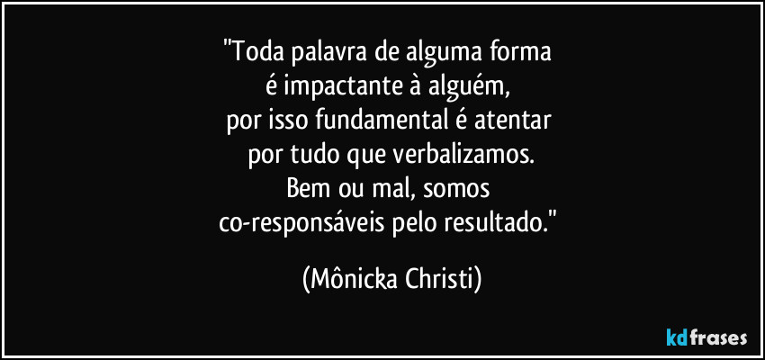 "Toda palavra de alguma forma 
é impactante à alguém, 
por isso fundamental é atentar 
por tudo que verbalizamos.
Bem ou mal, somos 
co-responsáveis pelo resultado." (Mônicka Christi)