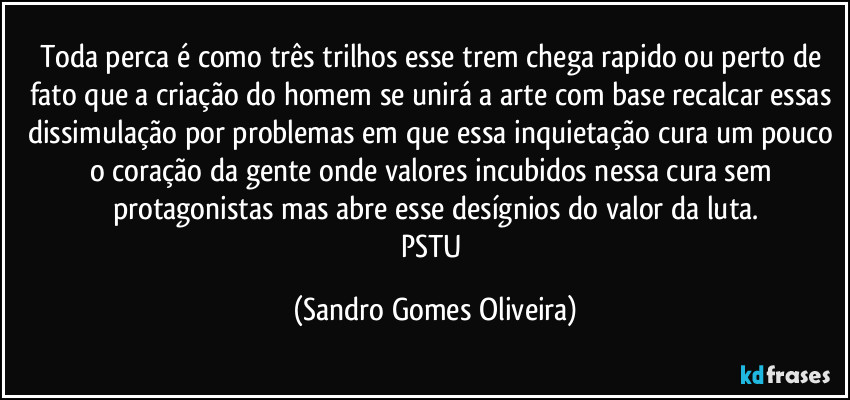 Toda perca é como três trilhos esse trem chega rapido ou perto de fato que a criação do homem se unirá a arte com base recalcar essas dissimulação por problemas em que essa inquietação cura um pouco o coração da gente onde valores incubidos nessa cura sem protagonistas mas abre esse desígnios do valor da luta.
PSTU (Sandro Gomes Oliveira)