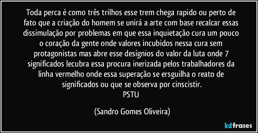 Toda perca é como três trilhos esse trem chega rapido ou perto de fato que a criação do homem se unirá a arte com base recalcar essas dissimulação por problemas em que essa inquietação cura um pouco o coração da gente onde valores incubidos nessa cura sem protagonistas mas abre esse desígnios do valor da luta onde 7 significados lecubra essa procura inerizada pelos trabalhadores da linha vermelho onde essa superação se ersguilha o reato de significados ou que se observa por cinscistir.
PSTU (Sandro Gomes Oliveira)