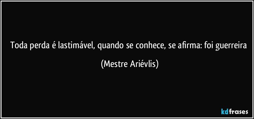 Toda perda é lastimável, quando se conhece, se afirma: foi guerreira (Mestre Ariévlis)