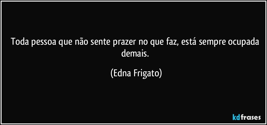 Toda pessoa que não sente prazer no que faz, está sempre ocupada demais. (Edna Frigato)