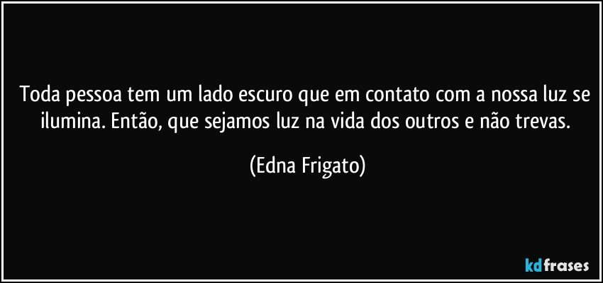 Toda pessoa tem um lado escuro que em contato com a nossa luz se ilumina. Então, que sejamos luz na vida dos outros e não trevas. (Edna Frigato)