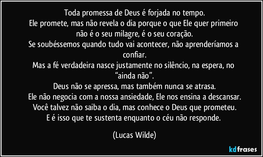 Toda promessa de Deus é forjada no tempo.
Ele promete, mas não revela o dia porque o que Ele quer primeiro não é o seu milagre, é o seu coração.
Se soubéssemos quando tudo vai acontecer, não aprenderíamos a confiar.
Mas a fé verdadeira nasce justamente no silêncio, na espera, no “ainda não”.
Deus não se apressa, mas também nunca se atrasa.
Ele não negocia com a nossa ansiedade, Ele nos ensina a descansar.
Você talvez não saiba o dia, mas conhece o Deus que prometeu.
E é isso que te sustenta enquanto o céu não responde. (Lucas Wilde)
