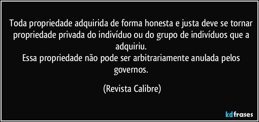 Toda propriedade adquirida de forma honesta e justa deve se tornar propriedade privada do indivíduo ou do grupo de indivíduos que a adquiriu. 
Essa propriedade não pode ser arbitrariamente anulada pelos governos. (Revista Calibre)