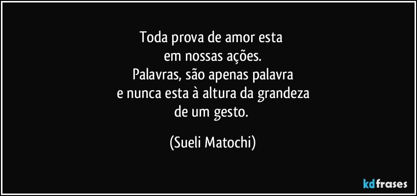 Toda prova de amor esta 
em nossas ações.
Palavras, são apenas palavra
e nunca esta à altura da grandeza
de um gesto. (Sueli Matochi)