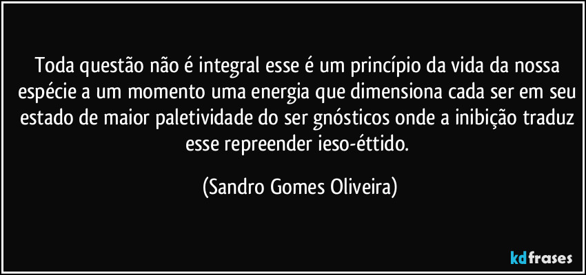 Toda questão não é integral esse é um princípio da vida da nossa espécie a um momento uma energia que dimensiona cada ser em seu estado de maior paletividade do ser gnósticos onde a inibição traduz esse repreender ieso-éttido. (Sandro Gomes Oliveira)