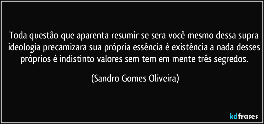 Toda questão que aparenta resumir se sera você mesmo dessa supra ideologia precamizara sua própria essência é existência a nada desses próprios é indistinto valores sem tem em mente três segredos. (Sandro Gomes Oliveira)