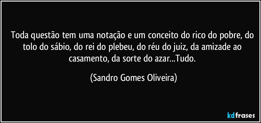 Toda questão tem uma notação e um conceito do rico do pobre, do tolo do sábio, do rei do plebeu, do réu do juiz, da amizade ao casamento, da sorte do azar...Tudo. (Sandro Gomes Oliveira)