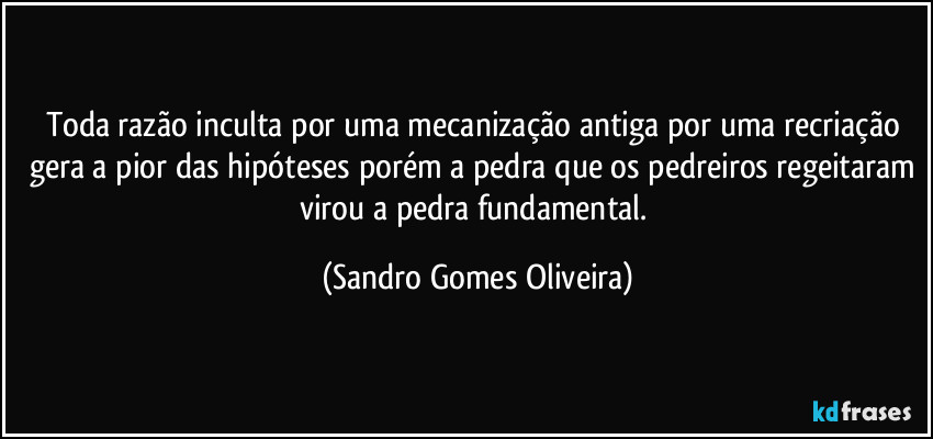 Toda razão inculta por uma mecanização antiga por uma recriação gera a pior das hipóteses porém a pedra que os pedreiros regeitaram virou a pedra fundamental. (Sandro Gomes Oliveira)