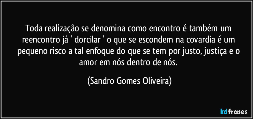 Toda realização se denomina como encontro é também um reencontro já ' dorcilar ' o que se escondem na covardia é um pequeno risco a tal enfoque do que se tem por justo, justiça e o amor em nós dentro de nós. (Sandro Gomes Oliveira)