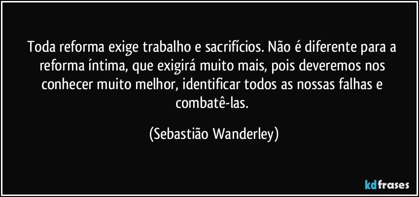 Toda reforma exige trabalho e sacrifícios. Não é diferente para a reforma íntima, que exigirá muito mais, pois deveremos nos conhecer muito melhor, identificar todos as nossas falhas e combatê-las. (Sebastião Wanderley)