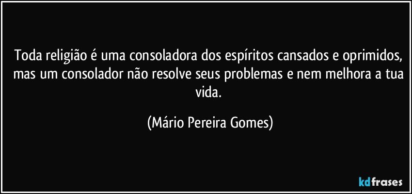 Toda religião é uma consoladora dos espíritos cansados e oprimidos, mas um consolador não resolve seus problemas e nem melhora a tua vida. (Mário Pereira Gomes)