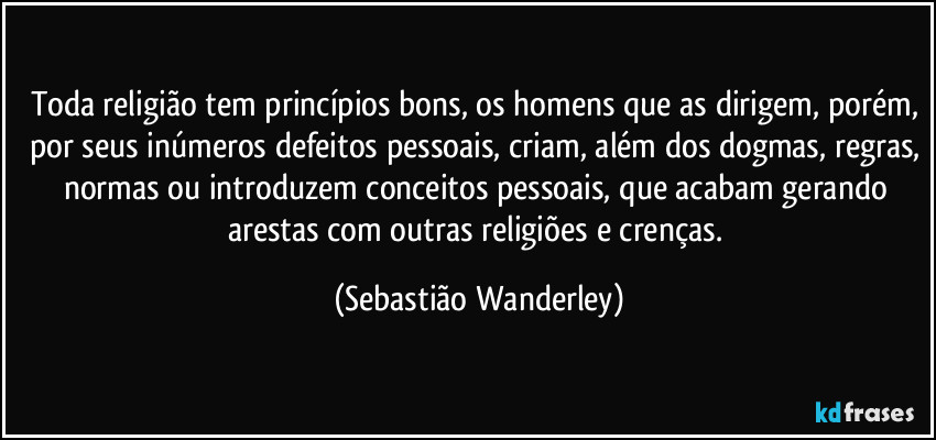 Toda religião tem princípios bons, os homens que as dirigem, porém, por seus inúmeros defeitos pessoais, criam, além dos dogmas, regras, normas ou introduzem conceitos pessoais, que acabam gerando arestas com outras religiões e crenças. (Sebastião Wanderley)