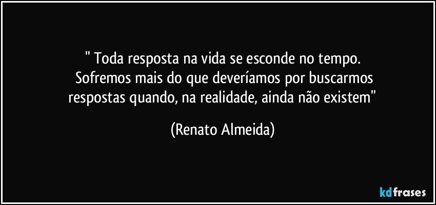 " Toda resposta na vida se esconde no tempo.
   Sofremos mais do que deveríamos por buscarmos
   respostas quando, na realidade, ainda não existem" (Renato Almeida)