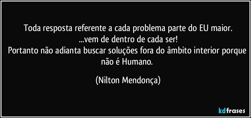 Toda resposta referente a cada problema parte do EU maior.
...vem de dentro de cada ser!
Portanto não adianta buscar soluções fora do âmbito interior porque não é Humano. (Nilton Mendonça)