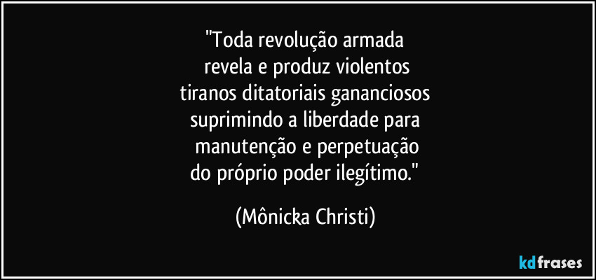 "Toda revolução armada
revela e produz violentos
tiranos ditatoriais gananciosos
suprimindo a liberdade para
manutenção e perpetuação
do próprio poder ilegítimo." (Mônicka Christi)
