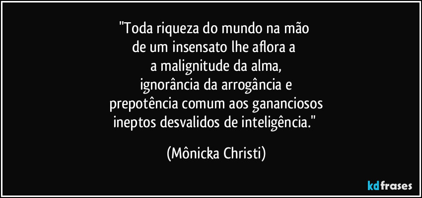 "Toda riqueza do mundo na mão 
de um insensato lhe aflora a 
a malignitude da alma,
ignorância da arrogância e
prepotência comum aos gananciosos
ineptos desvalidos de inteligência." (Mônicka Christi)