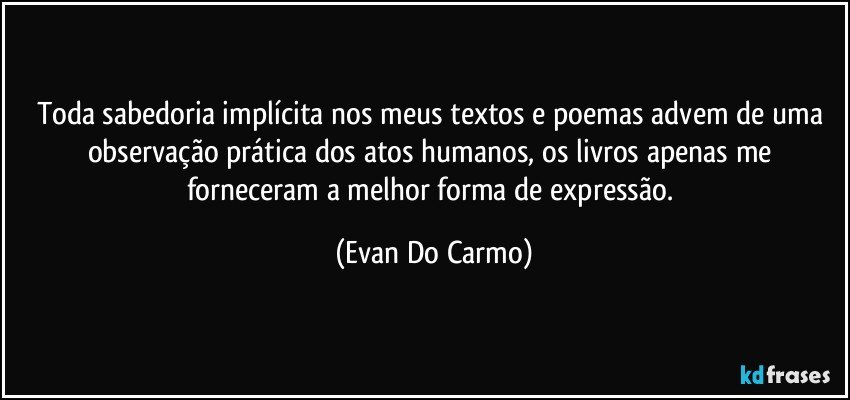 Toda sabedoria implícita nos meus textos e poemas advem de uma observação prática dos atos humanos, os livros apenas me forneceram a melhor forma de expressão. (Evan Do Carmo)