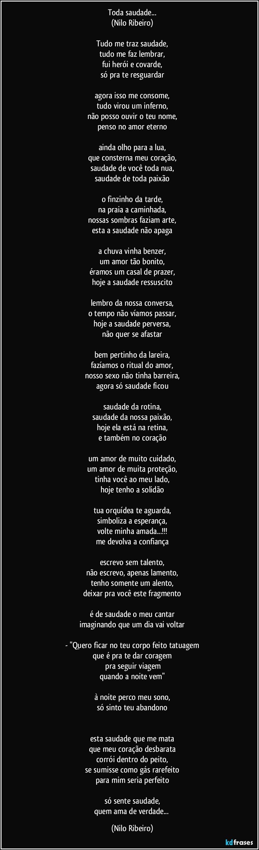 Toda saudade...
(Nilo Ribeiro)

Tudo me traz saudade,
tudo me faz lembrar,
fui herói e covarde,
só pra te resguardar

agora isso me consome,
tudo virou um inferno,
não posso ouvir o teu nome,
penso no amor eterno

ainda olho para a lua,
que consterna meu coração,
saudade de você toda nua,
saudade de toda paixão

o finzinho da tarde,
na praia a caminhada,
nossas sombras faziam arte,
esta a saudade não apaga

a chuva vinha benzer,
um amor tão bonito,
éramos um casal de prazer,
hoje a saudade ressuscito

lembro da nossa conversa,
o tempo não víamos passar,
hoje a saudade perversa,
não quer se afastar

bem pertinho da lareira,
fazíamos o ritual do amor,
nosso sexo não tinha barreira,
agora só saudade ficou

saudade da rotina,
saudade da nossa paixão,
hoje ela está na retina,
e também no coração

um amor de muito cuidado,
um amor de muita proteção,
tinha você ao meu lado,
hoje tenho a solidão

tua orquídea te aguarda,
simboliza a esperança,
volte minha amada...!!!
me devolva a confiança

escrevo sem talento,
não escrevo, apenas lamento,
tenho somente um alento,
deixar pra você este fragmento

é  de saudade o meu cantar
imaginando que um dia vai voltar

- "Quero ficar no teu corpo feito tatuagem
que é pra te dar coragem
 pra seguir viagem
quando a noite vem"

à noite perco meu sono,
só sinto teu abandono


esta saudade que me mata
que meu coração desbarata
corrói dentro do peito,
se sumisse como gás rarefeito
para mim seria perfeito

só sente saudade,
quem ama de verdade... (Nilo Ribeiro)