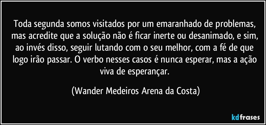 Toda segunda somos visitados por um emaranhado de problemas, mas acredite que a solução não é ficar inerte ou desanimado, e sim, ao invés disso, seguir lutando com o seu melhor, com a fé de que logo irão passar. O verbo nesses casos é nunca esperar, mas a ação viva de esperançar. (Wander Medeiros Arena da Costa)