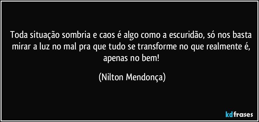 Toda situação sombria e caos é algo como a escuridão, só nos basta mirar a luz no mal pra que tudo se transforme  no que realmente é, apenas no bem! (Nilton Mendonça)