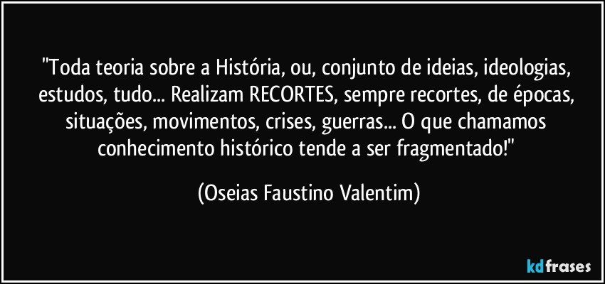 "Toda teoria sobre a História, ou, conjunto de ideias, ideologias, estudos, tudo... Realizam RECORTES, sempre recortes, de épocas, situações, movimentos, crises, guerras... O que chamamos conhecimento histórico tende a ser fragmentado!" (Oseias Faustino Valentim)