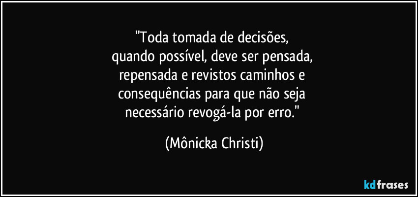 "Toda tomada de decisões, 
quando possível, deve ser pensada, 
repensada e revistos caminhos e 
consequências para que não seja 
necessário revogá-la por erro." (Mônicka Christi)