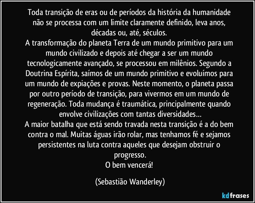 Toda transição de eras ou de períodos da história da humanidade não se processa com um limite claramente definido, leva anos, décadas ou, até, séculos. 
A transformação do planeta Terra de um mundo primitivo para um mundo civilizado e depois até chegar a ser um mundo tecnologicamente avançado, se processou em milênios. Segundo a Doutrina Espírita, saímos de um mundo primitivo e evoluímos para um mundo de expiações e provas. Neste momento, o planeta passa por outro período de transição, para vivermos em um mundo de regeneração. Toda mudança é traumática, principalmente quando envolve civilizações com tantas diversidades…
A maior batalha que está sendo travada nesta transição é a do bem contra o mal. Muitas águas irão rolar, mas tenhamos fé e sejamos persistentes na luta contra aqueles que desejam obstruir o progresso.
O bem vencerá! (Sebastião Wanderley)