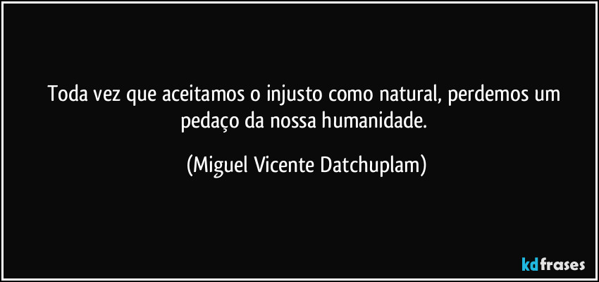 Toda vez que aceitamos o injusto como natural, perdemos um pedaço da nossa humanidade. (Miguel Vicente Datchuplam)