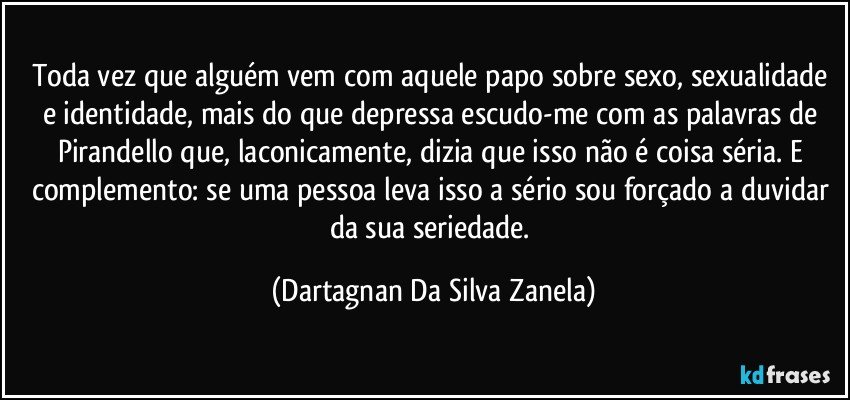 Toda vez que alguém vem com aquele papo sobre sexo, sexualidade e identidade, mais do que depressa escudo-me com as palavras de Pirandello que, laconicamente, dizia que isso não é coisa séria. E complemento: se uma pessoa leva isso a sério sou forçado a duvidar da sua seriedade. (Dartagnan Da Silva Zanela)