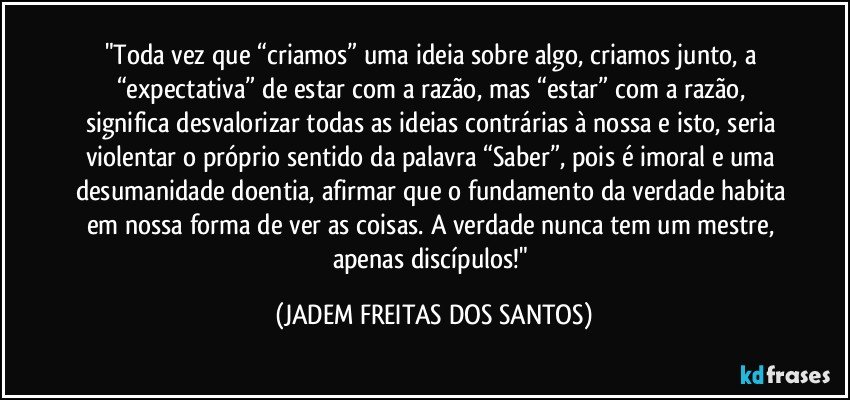 "Toda vez que “criamos” uma ideia sobre algo, criamos junto, a “expectativa” de estar com a razão, mas “estar” com a razão, significa desvalorizar todas as ideias contrárias à nossa e isto, seria violentar o próprio sentido da palavra “Saber”, pois é imoral e uma desumanidade doentia, afirmar que o fundamento da verdade habita em nossa forma de ver as coisas. A verdade nunca tem um mestre, apenas discípulos!" (JADEM FREITAS DOS SANTOS)