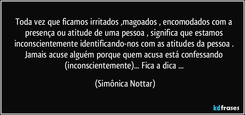 Toda vez que ficamos irritados ,magoados , encomodados com a presença ou atitude de uma pessoa , significa que estamos inconscientemente identificando-nos com as atitudes da pessoa . 
Jamais acuse alguém porque quem acusa está confessando (inconscientemente)... Fica a dica  ... (Simônica Nottar)