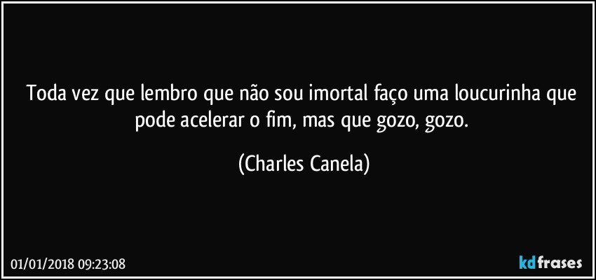 Toda vez que lembro que não sou imortal faço uma loucurinha que pode acelerar o fim, mas que gozo, gozo. (Charles Canela)