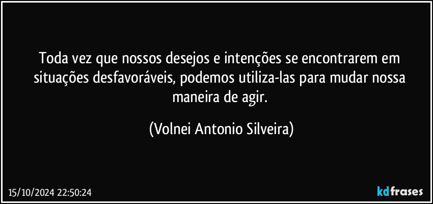 Toda vez que nossos desejos e intenções se encontrarem em situações desfavoráveis, podemos utiliza-las para mudar nossa maneira de agir. (Volnei Antonio Silveira)