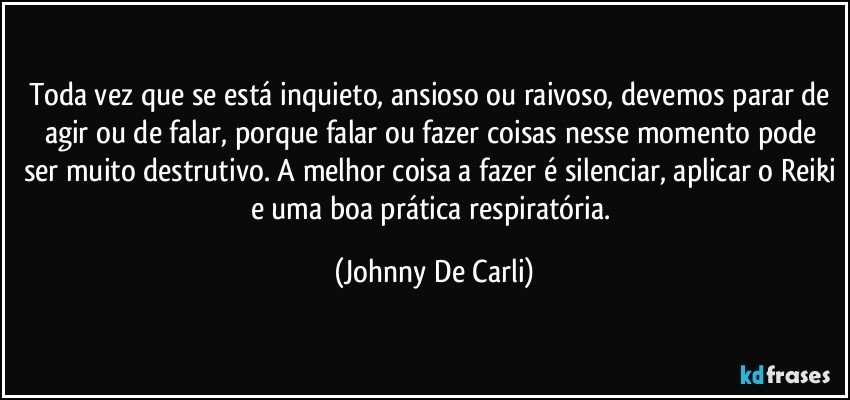 Toda vez que se está inquieto, ansioso ou raivoso, devemos parar de agir ou de falar, porque falar ou fazer coisas nesse momento pode ser muito destrutivo. A melhor coisa a fazer é silenciar, aplicar o Reiki e uma boa prática respiratória. (Johnny De Carli)