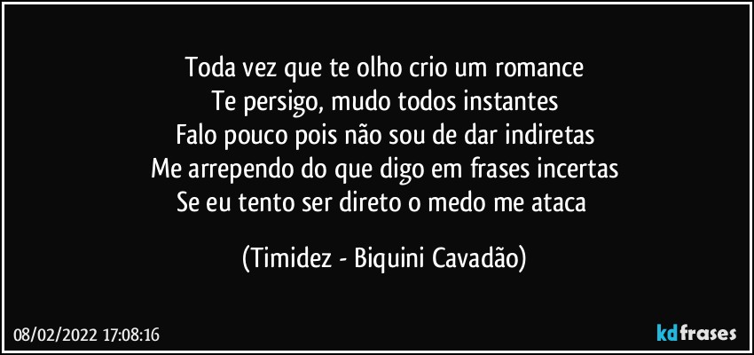 Toda vez que te olho crio um romance
Te persigo, mudo todos instantes
Falo pouco pois não sou de dar indiretas
Me arrependo do que digo em frases incertas
Se eu tento ser direto o medo me ataca (Timidez - Biquini Cavadão)