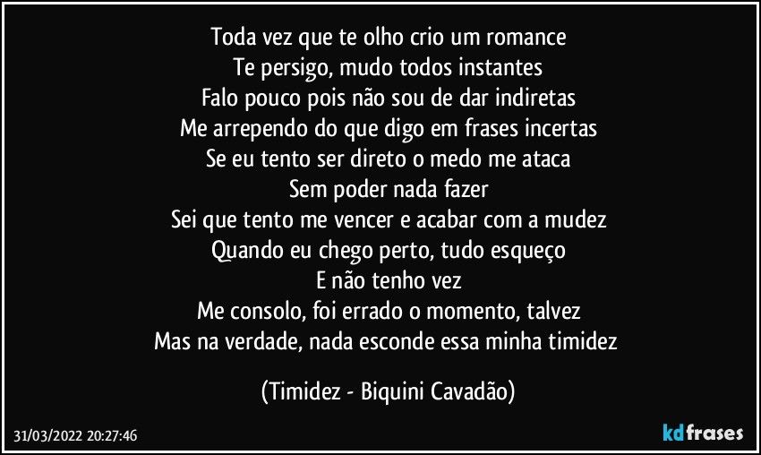 Toda vez que te olho crio um romance
Te persigo, mudo todos instantes
Falo pouco pois não sou de dar indiretas
Me arrependo do que digo em frases incertas
Se eu tento ser direto o medo me ataca
Sem poder nada fazer
Sei que tento me vencer e acabar com a mudez
Quando eu chego perto, tudo esqueço
E não tenho vez
Me consolo, foi errado o momento, talvez
Mas na verdade, nada esconde essa minha timidez (Timidez - Biquini Cavadão)