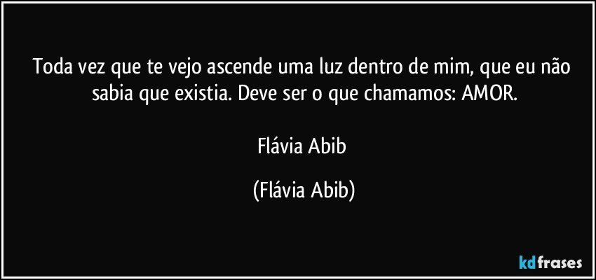 Toda vez que te vejo ascende uma luz dentro de mim, que eu não sabia que existia. Deve ser o que chamamos: AMOR.

Flávia Abib (Flávia Abib)